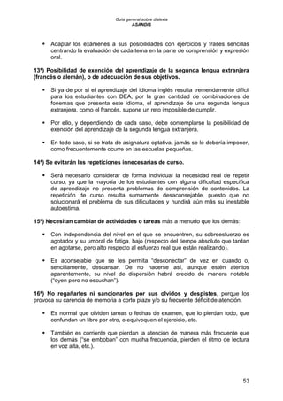 Guía general sobre dislexia
ASANDIS
53
 Adaptar los exámenes a sus posibilidades con ejercicios y frases sencillas
centrando la evaluación de cada tema en la parte de comprensión y expresión
oral.
13ª) Posibilidad de exención del aprendizaje de la segunda lengua extranjera
(francés o alemán), o de adecuación de sus objetivos.
 Si ya de por sí el aprendizaje del idioma inglés resulta tremendamente difícil
para los estudiantes con DEA, por la gran cantidad de combinaciones de
fonemas que presenta este idioma, el aprendizaje de una segunda lengua
extranjera, como el francés, supone un reto imposible de cumplir.
 Por ello, y dependiendo de cada caso, debe contemplarse la posibilidad de
exención del aprendizaje de la segunda lengua extranjera.
 En todo caso, si se trata de asignatura optativa, jamás se le debería imponer,
como frecuentemente ocurre en las escuelas pequeñas.
14ª) Se evitarán las repeticiones innecesarias de curso.
 Será necesario considerar de forma individual la necesidad real de repetir
curso, ya que la mayoría de los estudiantes con alguna dificultad específica
de aprendizaje no presenta problemas de comprensión de contenidos. La
repetición de curso resulta sumamente desaconsejable, puesto que no
solucionará el problema de sus dificultades y hundirá aún más su inestable
autoestima.
15ª) Necesitan cambiar de actividades o tareas más a menudo que los demás:
 Con independencia del nivel en el que se encuentren, su sobreesfuerzo es
agotador y su umbral de fatiga, bajo (respecto del tiempo absoluto que tardan
en agotarse, pero alto respecto al esfuerzo real que están realizando).
 Es aconsejable que se les permita “desconectar” de vez en cuando o,
sencillamente, descansar. De no hacerse así, aunque estén atentos
aparentemente, su nivel de dispersión habrá crecido de manera notable
(“oyen pero no escuchan”).
16ª) No regañarles ni sancionarles por sus olvidos y despistes, porque los
provoca su carencia de memoria a corto plazo y/o su frecuente déficit de atención.
 Es normal que olviden tareas o fechas de examen, que lo pierdan todo, que
confundan un libro por otro, o equivoquen el ejercicio, etc.
 También es corriente que pierdan la atención de manera más frecuente que
los demás (“se emboban” con mucha frecuencia, pierden el ritmo de lectura
en voz alta, etc.).
 