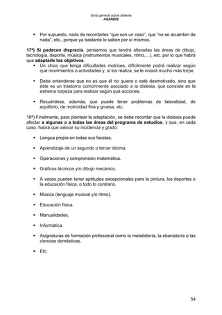 Guía general sobre dislexia
ASANDIS
54
 Por supuesto, nada de recordarles “que son un caso”, que “no se acuerdan de
nada”, etc., porque ya bastante lo saben por sí mismos.
17ª) Si padecen dispraxia, pensemos que tendrá alteradas las áreas de dibujo,
tecnología, deporte, música (instrumentos musicales, ritmo,…), etc. por lo que habrá
que adaptarle los objetivos.
 Un chico que tenga dificultades motrices, difícilmente podrá realizar según
qué movimientos o actividades y, si los realiza, se le notará mucho más torpe.
 Debe entenderse que no es que él no quiera o esté desmotivado, sino que
éste es un trastorno comúnmente asociado a la dislexia, que consiste en la
extrema torpeza para realizar según qué acciones.
 Recuérdese, además, que puede tener problemas de lateralidad, de
equilibrio, de motricidad fina y gruesa, etc.
18ª) Finalmente, para plantear la adaptación, se debe recordar que la dislexia puede
afectar a algunas o a todas las áreas del programa de estudios, y que, en cada
caso, habrá que valorar su incidencia y grado:
 Lengua propia en todas sus facetas.
 Aprendizaje de un segundo o tercer idioma.
 Operaciones y comprensión matemática.
 Gráficos técnicos y/o dibujo mecánico.
 A veces pueden tener aptitudes excepcionales para la pintura, los deportes o
la educación física, o todo lo contrario.
 Música (lenguaje musical y/o ritmo).
 Educación física.
 Manualidades.
 Informática.
 Asignaturas de formación profesional como la metalistería, la ebanistería o las
ciencias domésticas.
 Etc.
 
