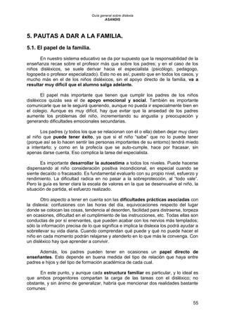 Guía general sobre dislexia
ASANDIS
55
5. PAUTAS A DAR A LA FAMILIA.
5.1. El papel de la familia.
En nuestro sistema educativo se da por supuesto que la responsabilidad de la
enseñanza recae sobre el profesor más que sobre los padres; y en el caso de los
niños disléxicos, se suele derivar hacia el especialista (psicólogo, pedagogo,
logopeda o profesor especializado). Esto no es así, puesto que en todos los casos, y
mucho más en el de los niños disléxicos, sin el apoyo directo de la familia, va a
resultar muy difícil que el alumno salga adelante.
El papel más importante que tienen que cumplir los padres de los niños
disléxicos quizás sea el de apoyo emocional y social. También es importante
comunicarle que se le seguirá queriendo, aunque no pueda ir especialmente bien en
el colegio. Aunque es muy difícil, hay que evitar que la ansiedad de los padres
aumente los problemas del niño, incrementando su angustia y preocupación y
generando dificultades emocionales secundarias.
Los padres (y todos los que se relacionan con él o ella) deben dejar muy claro
al niño que puede tener éxito, ya que si el niño “sabe” que no lo puede tener
(porque así se lo hacen sentir las personas importantes de su entorno) tendrá miedo
a intentarlo; y como en la profecía que se auto-cumple, hace por fracasar, sin
apenas darse cuenta. Eso complica la tarea del especialista.
Es importante desarrollar la autoestima a todos los niveles. Puede hacerse
dispensando al niño consideración positiva incondicional, en especial cuando se
siente decaído o fracasado. Es fundamental evaluarlo con su propio nivel, esfuerzo y
rendimiento. La dificultad radica en no pasar a la sobreprotección, al “todo vale”.
Pero la guía es tener clara la escala de valores en la que se desenvuelve el niño, la
situación de partida, el esfuerzo realizado.
Otro aspecto a tener en cuenta son las dificultades prácticas asociadas con
la dislexia: confusiones con las horas del día, equivocaciones respecto del lugar
donde se colocan las cosas, tendencia al desorden, facilidad para distraerse, torpeza
en ocasiones, dificultad en el cumplimiento de las instrucciones, etc. Todas ellas son
conductas de por sí enervantes, que pueden acabar con los nervios más templados;
sólo la información precisa de lo que significa e implica la dislexia los podrá ayudar a
sobrellevar su vida diaria. Cuando comprendan qué puede y qué no puede hacer el
niño en cada momento podrán relajarse y atenderlo en lo que más le convenga. Con
un disléxico hay que aprender a convivir.
Además, los padres pueden tener en ocasiones un papel directo de
enseñantes. Esto depende en buena medida del tipo de relación que haya entre
padres e hijos y del tipo de formación académica de cada cual.
En este punto, y aunque cada estructura familiar es particular, y lo ideal es
que ambos progenitores compartan la carga de las tareas con el disléxico; no
obstante, y sin ánimo de generalizar, habría que mencionar dos realidades bastante
comunes:
 