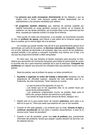 Guía general sobre dislexia
ASANDIS
56
La persona que suele encargarse directamente de los deberes y que se
implica más a fondo: esta persona puede sentirse desbordada por el
sobreesfuerzo y los escasos resultados que obtiene.
El progenitor también disléxico que, además de sentirse culpable por
haberle transmitido su carga genética, aunque lo intente, se ve incapaz de
colaborar con las tareas escolares, por la propia fobia nunca superada que les
tiene, causada por haberlas sufrido a lo largo de la infancia.
Para ayudar en estas dos situaciones, si es posible, se recomienda buscarle
al niño un profesor de apoyo, para liberar a ese padre de la inmensa carga que
lleva a cuestas, por lo menos algún día a la semana.
Un consejo que puede resultar más útil de lo que aparentemente parece es el
aprendizaje, por parte de los padres, de técnicas naturales de relajación. Hacerlas
con el niño, además de eliminarle a él ansiedad, algo muy común en los disléxicos,
ayudará también a los padres a compartir momentos muy íntimos con el hijo, a la
vez que les proporciona también a ellos tranquilidad.
En todo caso, hay que tomarse el tiempo necesario para escuchar al niño.
Habría que aprovechar los momentos tranquilos para darles la oportunidad de contar
lo ocurrido ese día o para hacernos partícipe de lo que le preocupa. Compartir los
problemas con alguien que escucha con simpatía hace que parezcan mucho menos
graves.
Sean los padres, sea el profesor de apoyo, su tarea consistirá en:
 Ayudarle a organizar el orden del trabajo a desarrollar (empezar con las
asignaturas de dificultad superior, después las más sencillas para él y,
finalmente, las más mecánicas). Tener siempre en cuenta:
- Lo que es para el día siguiente y lo que no.
- Las tareas que en los siguientes días no se podrán hacer por
causa de las extraescolares.
- Los exámenes programados (nunca se pueden dejar para el
último día, porque carecen de memoria a corto plazo).
- Las tareas de larga duración (lectura de libros, trabajos, etc.).
 Dejarle solo en lo que pueda hacer de manera autónoma, pero estar a su
lado en lo que no. Tiene que saber que estamos ahí, por si nos necesita.
 Cuando el niño está agotado, y es evidente que no rinde, tomarle el lápiz y
continuar escribiendo (él nos dicta y nosotros transcribimos). A esto se lo
conoce como “hacer de secretario”.
 Cuando ni así dé resultado, poner una nota al profesor que, previamente
informado del problema, tendrá que aceptar nuestra decisión de terminar con
los deberes del día.
 