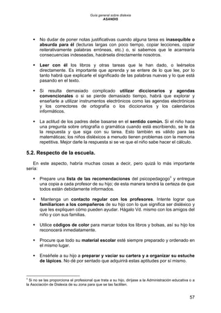 Guía general sobre dislexia
ASANDIS
57
 No dudar de poner notas justificativas cuando alguna tarea es inasequible o
absurda para él (lecturas largas con poco tiempo, copiar lecciones, copiar
reiterativamente palabras erróneas, etc.) o, si sabemos que le acarrearía
consecuencias indeseadas, hacérsela directamente nosotros.
 Leer con él los libros y otras tareas que le han dado, o leérselos
directamente. Es importante que aprenda y se entere de lo que lee, por lo
tanto habrá que explicarle el significado de las palabras nuevas y lo que está
pasando en el texto.
 Si resulta demasiado complicado utilizar diccionarios y agendas
convencionales o si se pierde demasiado tiempo, habrá que explorar y
enseñarle a utilizar instrumentos electrónicos como las agendas electrónicas
y los correctores de ortografía o los diccionarios y los calendarios
informáticos.
 La actitud de los padres debe basarse en el sentido común. Si el niño hace
una pregunta sobre ortografía o gramática cuando está escribiendo, se le da
la respuesta y que siga con su tarea. Esto también es válido para las
matemáticas; los niños disléxicos a menudo tienen problemas con la memoria
repetitiva. Mejor darle la respuesta si se ve que el niño sabe hacer el cálculo.
5.2. Respecto de la escuela.
En este aspecto, habría muchas cosas a decir, pero quizá lo más importante
sería:
 Prepare una lista de las recomendaciones del psicopedagogo9
y entregue
una copia a cada profesor de su hijo; de esta manera tendrá la certeza de que
todos están debidamente informados.
 Mantenga un contacto regular con los profesores. Intente lograr que
familiaricen a los compañeros de su hijo con lo que significa ser disléxico y
que les expliquen cómo pueden ayudar. Hágalo Vd. mismo con los amigos del
niño y con sus familias.
 Utilice códigos de color para marcar todos los libros y bolsas, así su hijo los
reconocerá inmediatamente.
 Procure que todo su material escolar esté siempre preparado y ordenado en
el mismo lugar.
 Enséñele a su hijo a preparar y vaciar su cartera y a organizar su estuche
de lápices. No dé por sentado que adquirirá estas aptitudes por sí mismo.
9
Si no se las proporciona el profesional que trata a su hijo, diríjase a la Administración educativa o a
la Asociación de Dislexia de su zona para que se las faciliten.
 
