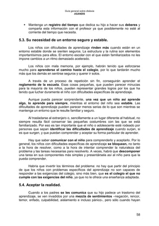 Guía general sobre dislexia
ASANDIS
58
 Mantenga un registro del tiempo que dedica su hijo a hacer sus deberes y
comparta esta información con el profesor ya que posiblemente no esté al
corriente del tiempo que necesita.
5.3. Su necesidad de un entorno seguro y estable.
Los niños con dificultades de aprendizaje rinden más cuando están en un
entorno estable donde se sienten seguros. La estructura y la rutina son elementos
importantísimos para ellos. El entorno escolar con el que están familiarizados no les
impone cambios a un ritmo demasiado acelerado.
Los niños con mala memoria, por ejemplo, habrán tenido que esforzarse
mucho para aprenderse el camino hasta el colegio, por lo que tardarán mucho
más que los demás en sentirse seguros y querer ir solos.
A través de un proceso de repetición sin fin, conseguirán aprender el
reglamento de la escuela. Esas cosas pequeñas, que pueden parecer minucias
para la mayoría de los niños, pueden representar grandes logros por los que ha
tenido que luchar duramente el niño con dificultades específicas de aprendizaje.
Aunque pueda parecer sorprendente, una vez que un niño así aprende
algo, lo aprende para siempre, mientras el entorno del niño sea estable. Las
dificultades de aprendizaje pueden parecer menos serias de lo que son mientras se
mantenga un entorno que le resulte familiar y seguro.
Al trasladarse al extranjero o, sencillamente a un lugar diferente al habitual, no
siempre resulta fácil conservar las pequeñas costumbres con las que se está
familiarizado. Por eso es tan importante que el niño o adolescente esté rodeado por
personas que sepan identificar las dificultades de aprendizaje cuando surjan, si
es que surgen, y que puedan comprender y aceptar su forma particular de aprender.
Hay que saber comunicar con el niño para comprenderlo y aceptarlo. Por lo
general, los niños con dificultades específicas de aprendizaje se bloquean, no tanto
a la hora de resolver, como a la hora de intentar comprender la naturaleza del
problema y las tareas necesarias para resolverlo. A veces, habrá que descomponer
una tarea en sus componentes más simples y presentársela así al niño para que la
pueda comprender.
Habría que invertir los términos del problema: no hay que partir del principio
de que los niños con problemas específicos del aprendizaje no son capaces de
responder a las exigencias del colegio, sino más bien, que es el colegio el que no
cumple con las exigencias del niño, ya que no le ofrece una enseñanza adaptada.
5.4. Aceptar la realidad.
Cuando a los padres se les comunica que su hijo padece un trastorno del
aprendizaje, se ven invadidos por una mezcla de sentimientos –negación, rencor,
temor, enfado, culpabilidad, aislamiento e incluso pánico-, pero sólo cuando hayan
 