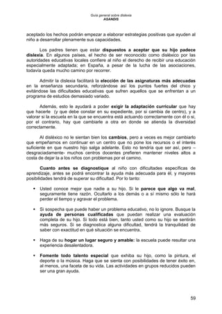 Guía general sobre dislexia
ASANDIS
59
aceptado los hechos podrán empezar a elaborar estrategias positivas que ayuden al
niño a desarrollar plenamente sus capacidades.
Los padres tienen que estar dispuestos a aceptar que su hijo padece
dislexia. En algunos países, el hecho de ser reconocido como disléxico por las
autoridades educativas locales confiere al niño el derecho de recibir una educación
especialmente adaptada; en España, a pesar de la lucha de las asociaciones,
todavía queda mucho camino por recorrer.
Admitir la dislexia facilitará la elección de las asignaturas más adecuadas
en la enseñanza secundaria, reforzándose así los puntos fuertes del chico y
evitándose las dificultades educativas que sufren aquellos que se enfrentan a un
programa de estudios demasiado variado.
Además, esto le ayudará a poder exigir la adaptación curricular que hay
que hacerle (y que debe constar en su expediente, por si cambia de centro), y a
valorar si la escuela en la que se encuentra está actuando correctamente con él o si,
por el contrario, hay que cambiarle a otra en donde se atienda la diversidad
correctamente.
Al disléxico no le sientan bien los cambios, pero a veces es mejor cambiarlo
que empeñarnos en continuar en un centro que no pone los recursos o el interés
suficiente en que nuestro hijo salga adelante. Esto no tendría que ser así, pero –
desgraciadamente- muchos centros docentes prefieren mantener niveles altos a
costa de dejar la a los niños con problemas por el camino.
Cuanto antes se diagnostique al niño con dificultades específicas de
aprendizaje, antes se podrá encontrar la ayuda más adecuada para él, y mayores
posibilidades tendrá de superar su dificultad. Por lo tanto:
 Usted conoce mejor que nadie a su hijo. Si le parece que algo va mal,
seguramente tiene razón. Ocultarlo a los demás o a sí mismo sólo le hará
perder el tiempo y agravar el problema.
 Si sospecha que puede haber un problema educativo, no lo ignore. Busque la
ayuda de personas cualificadas que puedan realizar una evaluación
completa de su hijo. Si todo está bien, tanto usted como su hijo se sentirán
más seguros. Si se diagnostica alguna dificultad, tendrá la tranquilidad de
saber con exactitud en qué situación se encuentra.
 Haga de su hogar un lugar seguro y amable: la escuela puede resultar una
experiencia desalentadora.
 Fomente todo talento especial que exhiba su hijo, como la pintura, el
deporte o la música. Haga que se sienta con posibilidades de tener éxito en,
al menos, una faceta de su vida. Las actividades en grupos reducidos pueden
ser una gran ayuda.
 