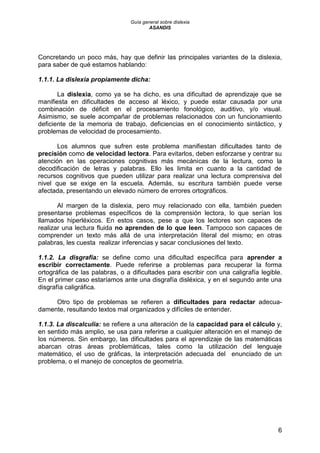 Guía general sobre dislexia
ASANDIS
6
Concretando un poco más, hay que definir las principales variantes de la dislexia,
para saber de qué estamos hablando:
1.1.1. La dislexia propiamente dicha:
La dislexia, como ya se ha dicho, es una dificultad de aprendizaje que se
manifiesta en dificultades de acceso al léxico, y puede estar causada por una
combinación de déficit en el procesamiento fonológico, auditivo, y/o visual.
Asimismo, se suele acompañar de problemas relacionados con un funcionamiento
deficiente de la memoria de trabajo, deficiencias en el conocimiento sintáctico, y
problemas de velocidad de procesamiento.
Los alumnos que sufren este problema manifiestan dificultades tanto de
precisión como de velocidad lectora. Para evitarlos, deben esforzarse y centrar su
atención en las operaciones cognitivas más mecánicas de la lectura, como la
decodificación de letras y palabras. Ello les limita en cuanto a la cantidad de
recursos cognitivos que pueden utilizar para realizar una lectura comprensiva del
nivel que se exige en la escuela. Además, su escritura también puede verse
afectada, presentando un elevado número de errores ortográficos.
Al margen de la dislexia, pero muy relacionado con ella, también pueden
presentarse problemas específicos de la comprensión lectora, lo que serían los
llamados hiperléxicos. En estos casos, pese a que los lectores son capaces de
realizar una lectura fluida no aprenden de lo que leen. Tampoco son capaces de
comprender un texto más allá de una interpretación literal del mismo; en otras
palabras, les cuesta realizar inferencias y sacar conclusiones del texto.
1.1.2. La disgrafía: se define como una dificultad específica para aprender a
escribir correctamente. Puede referirse a problemas para recuperar la forma
ortográfica de las palabras, o a dificultades para escribir con una caligrafía legible.
En el primer caso estaríamos ante una disgrafía disléxica, y en el segundo ante una
disgrafía caligráfica.
Otro tipo de problemas se refieren a dificultades para redactar adecua-
damente, resultando textos mal organizados y difíciles de entender.
1.1.3. La discalculia: se refiere a una alteración de la capacidad para el cálculo y,
en sentido más amplio, se usa para referirse a cualquier alteración en el manejo de
los números. Sin embargo, las dificultades para el aprendizaje de las matemáticas
abarcan otras áreas problemáticas, tales como la utilización del lenguaje
matemático, el uso de gráficas, la interpretación adecuada del enunciado de un
problema, o el manejo de conceptos de geometría.
 