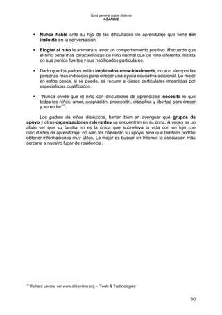 Guía general sobre dislexia
ASANDIS
60
 Nunca hable ante su hijo de las dificultades de aprendizaje que tiene sin
incluirle en la conversación.
 Elogiar al niño le animará a tener un comportamiento positivo. Recuerde que
el niño tiene más características de niño normal que de niño diferente. Insista
en sus puntos fuertes y sus habilidades particulares.
 Dado que los padres están implicados emocionalmente, no son siempre las
personas más indicadas para ofrecer una ayuda educativa adicional. Lo mejor
en estos casos, si se puede, es recurrir a clases particulares impartidas por
especialistas cualificados.
 „Nunca olvide que el niño con dificultades de aprendizaje necesita lo que
todos los niños: amor, aceptación, protección, disciplina y libertad para crecer
y aprender‟10
.
Los padres de niños disléxicos, harían bien en averiguar qué grupos de
apoyo y otras organizaciones relevantes se encuentran en su zona. A veces es un
alivio ver que su familia no es la única que sobrelleva la vida con un hijo con
dificultades de aprendizaje; no sólo les ofrecerán su apoyo, sino que también podrán
obtener informaciones muy útiles. Lo mejor es buscar en Internet la asociación más
cercana a nuestro lugar de residencia.
10
Richard Lavoie, ver www.ditt-online.org – „Tools & Technologies‟
 