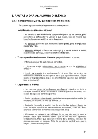 Guía general sobre dislexia
ASANDIS
61
6. PAUTAS A DAR AL ALUMNO DISLÉXICO
6.1. Te preguntarás: ¿y yo, qué hago con mi dislexia?
Te puedes ayudar mucho si sigues unas cuantas pautas:
 ¡Acepta que eres disléxico, no tonto!
- Tu vida va a ser mucho más complicada que la de los demás, pero
aprenderás a esforzarte y a valorar lo que logres. Esto es mucho más
importante que ser rápido al hacer las cosas.
- Tu esfuerzo puede no dar resultado a corto plazo, pero a largo plazo
marcará tu vida.
- Recuerda siempre la fábula de la tortuga y la liebre: al final el triunfo
es del que se esfuerza, no del que lo tiene todo fácil.
 Todos aprendemos de manera diferente: pregúntate cómo lo haces:
- Intenta averiguar de qué manera aprendes.
- ¿Aprendes mejor observando, escuchando o con la experiencia
directa?
- Usa tu experiencia y tu sentido común: si te va bien hacer algo de
determinada manera, hazlo a pesar de lo que digan los demás. Déjate
guiar por tu propia lógica (y por tus orientadores o padres que conocen
bien tu problema).
 Organízate a ti mismo:
- Haz muchas copias de tus horarios escolares y colócalos por toda la
casa (en la cocina, en tu dormitorio o donde hagas los deberes). Haz
copias de repuesto por si las pierdes.
- Ponte carteles o notas de colores de las cosas que sueles olvidar (el
bocadillo, el estuche, el libro de música…).
- Apúntate (o pídele a alguien que te apunte) las fechas y horas de
todo: deberes, actividades extraescolares, exámenes, citas, etc. Pero
apuntalo siempre en el mismo sitio (la agenda, etc.).
- Consigue los números de teléfono de un par de amigos que te
puedan decir qué deberes tienes por si no los has apuntado
correctamente. Mejor que estén al corriente de tu dislexia, para que no
piensen que eres un pesado. Si te da vergüenza explicárselo, que lo
haga tu profesor o tus padres.
 