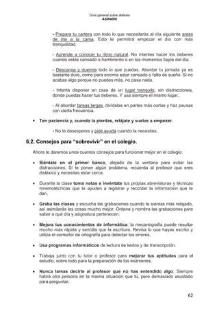 Guía general sobre dislexia
ASANDIS
62
- Prepara tu cartera con todo lo que necesitarás al día siguiente antes
de irte a la cama. Esto te permitirá empezar el día con más
tranquilidad.
- Aprende a conocer tu ritmo natural. No intentes hacer los deberes
cuando estás cansado o hambriento o en los momentos bajos del día.
- Descansa y duerme todo lo que puedas. Abordar tu jornada ya es
bastante duro, como para encima estar cansado o falto de sueño. Si no
acabas algo porque no puedes más, no pasa nada.
- Intenta disponer en casa de un lugar tranquilo, sin distracciones,
donde puedas hacer tus deberes. Y usa siempre el mismo lugar.
- Al abordar tareas largas, divídelas en partes más cortas y haz pausas
con cierta frecuencia.
 Ten paciencia y, cuando la pierdas, relájate y vuelve a empezar.
- No te desesperes y pide ayuda cuando la necesites.
6.2. Consejos para “sobrevivir” en el colegio.
Ahora te daremos unos cuantos consejos para funcionar mejor en el colegio:
 Siéntate en el primer banco, alejado de la ventana para evitar las
distracciones. Si te ponen algún problema, recuerda al profesor que eres
disléxico y necesitas estar cerca.
 Durante la clase toma notas e invéntate tus propias abreviaturas y técnicas
mnemotécnicas que te ayuden a registrar y recordar la información que te
dan.
 Graba las clases y escucha las grabaciones cuando te sientas más relajado,
así asimilarás las cosas mucho mejor. Ordena y nombra las grabaciones para
saber a qué día y asignatura pertenecen.
 Mejora tus conocimientos de informática; la mecanografía puede resultar
mucho más rápida y sencilla que la escritura. Revisa lo que hayas escrito y
utiliza el corrector de ortografía para detectar los errores.
 Usa programas informáticos de lectura de textos y de transcripción.
 Trabaja junto con tu tutor o profesor para mejorar tus aptitudes para el
estudio, sobre todo para la preparación de los exámenes.
 Nunca temas decirle al profesor que no has entendido algo. Siempre
habrá otra persona en la misma situación que tú, pero demasiado asustado
para preguntar.
 