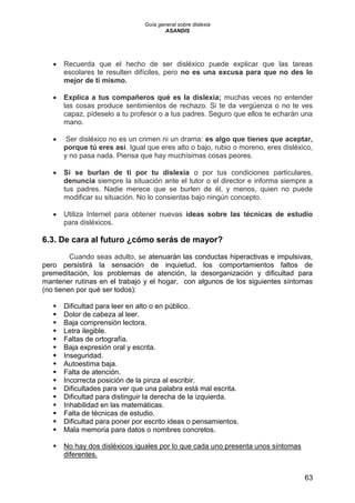 Guía general sobre dislexia
ASANDIS
63
 Recuerda que el hecho de ser disléxico puede explicar que las tareas
escolares te resulten difíciles, pero no es una excusa para que no des lo
mejor de ti mismo.
 Explica a tus compañeros qué es la dislexia; muchas veces no entender
las cosas produce sentimientos de rechazo. Si te da vergüenza o no te ves
capaz, pídeselo a tu profesor o a tus padres. Seguro que ellos te echarán una
mano.
 Ser disléxico no es un crimen ni un drama: es algo que tienes que aceptar,
porque tú eres así. Igual que eres alto o bajo, rubio o moreno, eres disléxico,
y no pasa nada. Piensa que hay muchísimas cosas peores.
 Si se burlan de ti por tu dislexia o por tus condiciones particulares,
denuncia siempre la situación ante el tutor o el director e informa siempre a
tus padres. Nadie merece que se burlen de él, y menos, quien no puede
modificar su situación. No lo consientas bajo ningún concepto.
 Utiliza Internet para obtener nuevas ideas sobre las técnicas de estudio
para disléxicos.
6.3. De cara al futuro ¿cómo serás de mayor?
Cuando seas adulto, se atenuarán las conductas hiperactivas e impulsivas,
pero persistirá la sensación de inquietud, los comportamientos faltos de
premeditación, los problemas de atención, la desorganización y dificultad para
mantener rutinas en el trabajo y el hogar, con algunos de los siguientes síntomas
(no tienen por qué ser todos):
 Dificultad para leer en alto o en público.
 Dolor de cabeza al leer.
 Baja comprensión lectora.
 Letra ilegible.
 Faltas de ortografía.
 Baja expresión oral y escrita.
 Inseguridad.
 Autoestima baja.
 Falta de atención.
 Incorrecta posición de la pinza al escribir.
 Dificultades para ver que una palabra está mal escrita.
 Dificultad para distinguir la derecha de la izquierda.
 Inhabilidad en las matemáticas.
 Falta de técnicas de estudio.
 Dificultad para poner por escrito ideas o pensamientos.
 Mala memoria para datos o nombres concretos.
 No hay dos disléxicos iguales por lo que cada uno presenta unos síntomas
diferentes.
 