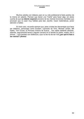 Guía general sobre dislexia
ASANDIS
64
Muchos adultos con dislexia usan en su vida profesional el lado positivo de
la misma sin saberlo. Piensan que tienen una "maña" para hacer algo, sin darse
cuenta de que su talento especial proviene de las mismas funciones mentales que
provocan que no sean muy hábiles para leer, escribir, hacer matemáticas, poner
atención o hablar.
En todo caso, recuerda siempre que, pese a todas las desventajas que tiene
ser disléxico, personajes como Einstein, Leonardo da Vinci, Michael Jordan, Bill
Gates, Tom Cruise, la Princesa Victoria de Suecia… han salido adelante siéndolo;
además, seguramente tienes a alguien cercano en tu familia (tu padre, madre, tíos o
primos…) que también son disléxicos y que no les ha ido tan mal ¿por qué tú ibas a
ser menos? ¡Ánimo!
 