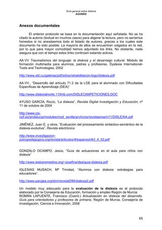 Guía general sobre dislexia
ASANDIS
65
Anexos documentales
El anterior protocolo se basa en la documentación aquí señalada. No se ha
citado la autoría (textual en muchos casos) para aligerar la lectura, pero no seríamos
honestos si no anexásemos todo el listado de autores, gracias a los cuales este
documento ha sido posible. La mayoría de ellos se encuentran colgados en la red,
por lo que para mayor comodidad hemos adjuntado los links. No obstante, nada
asegura que con el tiempo estos links continúen estando activos.
AA.VV Traumatismos del lenguaje: la dislexia y el desarraigo cultural. Módulo de
formación multimedia para alumnos, padres y profesores. Dyslexia International-
Tools and Technologies, 2002
http://www.sld.cu/galerias/pdf/sitios/rehabilitacion-logo/dislexia.pdf
AA.VV., “Desarrollo del artículo 71.2 de la LOE para el alumnado con Dificultades
Específicas de Aprendizaje (DEA)”
http://www.dislexialnorte.110mb.com/DISLECANPETICIONES.DOC
AYUSO GARCÍA, Rocío, “La dislexia”, Revista Digital Investigación y Educación, nº
11 de octubre de 2004
http://www.csi-
csif.es/andalucia/modules/mod_sevilla/archivos/revistaense/n11/DISLEXIA.pdf
JIMÉNEZ, Juan E, y otros, “Evaluación del procesamiento sintáctico-semántico de la
dislexia evolutiva”, Revista electrónica
http://www.investigacion-
psicopedagogica.org/revista/articulos/4/espannol/Art_4_52.pdf
GONZALO OCAMPO, Jesús, “Guía de actuaciones en el aula para niños con
dislexia”
http://www.ieslosremedios.org/~josefina/dea/guia-dislexia.pdf
IGLESIAS MUSACH, Mª Trinidad, “Alumnos con dislexia: estrategias para
educadores”.
http://www.pangea.org/dim/revistaDIM/dislexia2.pdf
Un modelo muy adecuado para la evaluación de la dislexia es el protocolo
elaborado por la Consejería de Educación, formación y empleo Región de Murcia:
ROMÁN LAPUENTE, Francisco (Coord.) Actualización en dislexia del desarrollo.
Guía para orientadores y profesores de primaria, Región de Murcia, Consejería de
Investigación, Ciencia e Innovación, 2008
 