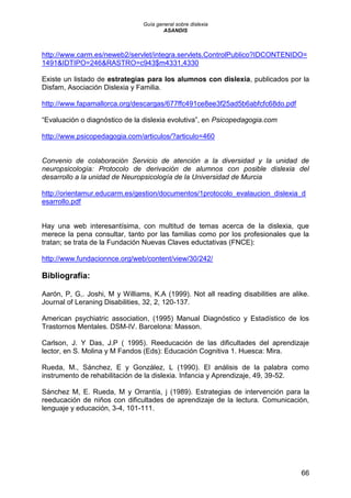 Guía general sobre dislexia
ASANDIS
66
http://www.carm.es/neweb2/servlet/integra.servlets.ControlPublico?IDCONTENIDO=
1491&IDTIPO=246&RASTRO=c943$m4331,4330
Existe un listado de estrategias para los alumnos con dislexia, publicados por la
Disfam, Asociación Dislexia y Familia.
http://www.fapamallorca.org/descargas/677ffc491ce8ee3f25ad5b6abfcfc68do.pdf
“Evaluación o diagnóstico de la dislexia evolutiva”, en Psicopedagogia.com
http://www.psicopedagogia.com/articulos/?articulo=460
Convenio de colaboración Servicio de atención a la diversidad y la unidad de
neuropsicología: Protocolo de derivación de alumnos con posible dislexia del
desarrollo a la unidad de Neuropsicología de la Universidad de Murcia
http://orientamur.educarm.es/gestion/documentos/1protocolo_evalaucion_dislexia_d
esarrollo.pdf
Hay una web interesantísima, con multitud de temas acerca de la dislexia, que
merece la pena consultar, tanto por las familias como por los profesionales que la
tratan; se trata de la Fundación Nuevas Claves eductativas (FNCE):
http://www.fundacionnce.org/web/content/view/30/242/
Bibliografía:
Aarón, P, G,. Joshi, M y Williams, K.A (1999). Not all reading disabilities are alike.
Journal of Leraning Disabilities, 32, 2, 120-137.
American psychiatric association, (1995) Manual Diagnóstico y Estadístico de los
Trastornos Mentales. DSM-IV. Barcelona: Masson.
Carlson, J. Y Das, J.P ( 1995). Reeducación de las dificultades del aprendizaje
lector, en S. Molina y M Fandos (Eds): Educación Cognitiva 1. Huesca: Mira.
Rueda, M., Sánchez, E y González, L (1990). El análisis de la palabra como
instrumento de rehabilitación de la dislexia. Infancia y Aprendizaje, 49, 39-52.
Sánchez M, E. Rueda, M y Orrantía, j (1989). Estrategias de intervención para la
reeducación de niños con dificultades de aprendizaje de la lectura. Comunicación,
lenguaje y educación, 3-4, 101-111.
 
