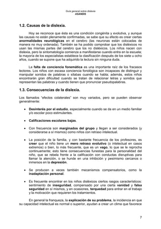Guía general sobre dislexia
ASANDIS
7
1.2. Causas de la dislexia.
Hoy se reconoce que ésta es una condición congénita y evolutiva, y aunque
las causas no están plenamente confirmadas, se sabe que su efecto es crear ciertas
anormalidades neurológicas en el cerebro (las neuronas están colocadas de
manera no muy ordenada). También se ha podido comprobar que los disléxicos no
usan las mismas partes del cerebro que los no disléxicos. Los niños nacen con
dislexia, pero la sintomatología comienza a manifestarse cuando entra en la escuela;
la mayoría de los especialistas establece la clasificación después de los siete u ocho
años, cuando se supone que ha adquirido la lectura sin ninguna duda.
La falta de conciencia fonemática es una importante raíz de los fracasos
lectores. Los niños con escasa conciencia fonológica son incapaces de distinguir y
manipular sonidos de palabras o sílabas cuando se habla; además, estos niños
encontrarán gran dificultad cuando se tratan de relacionar letras y sonidos que
representan las palabras y cuando tienen que pronunciar pseudopalabras.
1.3. Consecuencias de la dislexia.
Los llamados “efectos colaterales” son muy variados, pero se pueden observar
generalmente:
 Desinterés por el estudio, especialmente cuando se da en un medio familiar
y/o escolar poco estimulantes.
 Calificaciones escolares bajas.
 Con frecuencia son marginados del grupo y llegan a ser considerados (y
considerarse a sí mismos) como niños con retraso intelectual.
 La posición de la familia, y con bastante frecuencia de los profesores, es
creer que el niño tiene un mero retraso evolutivo (o intelectual en casos
extremos) o bien, lo más frecuente, que es un vago, lo que se le reprocha
continuamente; esto tiene consecuencias funestas para la personalidad del
niño, que se rebela frente a la calificación con conductas disruptivas para
llamar la atención, o se hunde en una inhibición y pesimismo cercanos o
inmersos en la depresión.
 Se producen a veces también mecanismos compensatorios, como la
inadaptación personal.
 Es frecuente encontrar en los niños disléxicos ciertos rasgos característicos:
sentimiento de inseguridad, compensado por una cierta vanidad y falsa
seguridad en sí mismos, y en ocasiones, terquedad para entrar en el trabajo
y la motivación que requieren los tratamientos.
En general la franqueza, la explicación de su problema, la incidencia en que
su capacidad intelectual es normal o superior, ayudan a crear un clima que favorece
 