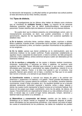 Guía general sobre dislexia
ASANDIS
8
la intervención del terapeuta. La dificultad estriba en generalizar esa actitud positiva
al resto del entorno de los niños: familia y escuela.
1.4. Tipos de dislexia.
Las investigaciones de los últimos años hablan de dislexia como síndrome
que se manifiesta de múltiples formas o tipos. La mayoría de las personas
disléxicas presentan algún tipo de déficit auditivo/fonológico, viso-espacial o
psicomotor. Existen distintos tipos de dislexia en función de muy diversos factores.
Se puede decir que la dislexia presenta una sintomatología común, pero no
necesariamente acumulada; es decir, que pueden presentarse, a modo de
aproximación, algunos de los siguientes síntomas (en sucesivos apartados se
detallará más):
a) En la lectura: confunden letras, cambian sílabas, repiten, suprimen o añaden
letras o palabras, inventan al leer, comprenden mal lo que leen, se saltan renglones,
carecen de entonación y ritmo, se marean o perciben movimientos en las palabras o
en los renglones…
b) En la visión: parece que tienen problemas en la visión/audición, pero los
exámenes médicos no los suelen confirmar. Puede sorprender notablemente su
agudeza visual y capacidad de observación, o todo lo contrario, les falta percepción
profunda y visión periférica; ambos extremos tampoco suelen ser detectados por los
exámenes médicos.
c) En la escritura y ortografía: en las copias o dictados realizan inversiones,
omisiones, sustituciones o adiciones en letras o palabras. La escritura varía
pudiendo ser ilegible. Tienen dificultad para entender lo que escriben y grandes
dificultades para memorizar y automatizar las reglas ortográficas, máxime si no es
en su lengua materna. Tienen, o la letra muy grande o, por el contrario, muy
pequeña. Ejercen gran presión con el lápiz, o escriben tan flojo que no se puede
leer; borran a menudo, y no siempre lo que desean borrar…
d) Coordinación motora: a menudo sus etapas de gateo o de caminar son
anteriores o posteriores a lo habitual, o no gatean. Tienen grandes dificultades con
la coordinación fina y gruesa (atarse los cordones, ir en bicicleta, coordinar distintos
movimientos, chutar o botar una pelota, etc.). Su equilibrio también se ve a menudo
afectado seriamente, confunden izquierda y derecha, arriba y abajo, delante y
detrás; les cuesta mucho representar la figura humana en el momento habitual. Son
toscos en los juegos que exigen coordinación, como los de pelota, de relevos, de
equipo. Frecuentemente son especialmente torpes en su vida cotidiana (chocan con
todo, si lanzan algo va a parar al lugar menos adecuado, rompen, derraman y
lastiman todo lo que tienen a su alrededor…).
e) Matemáticas y comprensión del tiempo: cuentan con los dedos o son
fantásticos en el cálculo mental (e incapaces de traspasarlo después al papel),
tienen dificultades con las operaciones aritméticas, o las colocan mal sobre el papel,
les cuesta el entendimiento de los problemas, las tablas de multiplicar les pueden
 