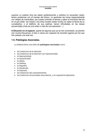 Guía general sobre dislexia
ASANDIS
9
suponer un suplicio (hoy las saben perfectamente y mañana no recuerdan nada),
tienen problemas con el manejo del dinero, no aprenden las horas (especialmente
con relojes de manecillas), les cuesta controlar el tiempo y saber el momento del día
en el que están, los meses o los años (suelen tardar mucho en saber la fecha de su
cumpleaños, o el teléfono de sus padres), tienen dificultades en las tareas
secuenciales (más de una orden o más de una operación…)
f) Situación en el espacio: aparte de algunas que ya se han comentado, se pierden
con mucha frecuencia, si bien a veces son capaces de recordar lugares por los que
han pasado una sola vez.
1.5. Patologías Asociadas.
La dislexia tiene una serie de patologías asociadas como:
 los trastornos de la atención.
 los trastornos de la atención con hiperactividad.
 la hiperactividad.
 la hipoactividad.
 la afasia.
 la disfasia.
 la disgrafía.
 la discalculia.
 la dispraxia.
 los trastornos del comportamiento.
 los trastornos emocionales secundarios, y en especial la depresión.
 