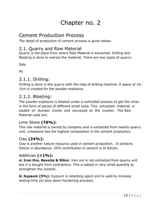 10 | P a g e
Chapter no. 2
Cement Production Process
The detail of production of cement process is given below:
2.1. Quarry and Raw Material
Quarry is the place from where Raw Material is extracted. Drilling and
Blasting is done to extract the material. There are two types of quarry:
Side
Pit
2.1.1. Drilling:
Drilling is done in the quarry with the help of drilling machine. A space of 10-
15m is created for the powder explosive.
2.1.2. Blasting:
The powder explosive is blasted under a controlled process to get the rocks
in the form of pieces of different small sizes. This extracted material is
loaded on dumper trucks and conveyed to the crusher. The Raw
Material used are:
Lime Stone (76%):
This raw material is owned by company and is extracted from nearby quarry
unit. Limestone has the highest composition in the cement production.
Clay (24%):
Clay is another nature resource used in cement production. It contains
Silicon in abundance. 25% contribution in cement is of Silicon.
Additives (<1%):
a) Iron Ore, Bauxite & Silica: Iron ore is not extracted from quarry unit
but it is bought from contractors. This is added in very small quantity to
strengthen the cement.
b) Gypsum (5%): Gypsum is retarding agent and is used to increase
setting time (to slow down hardening process).
 