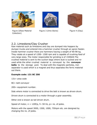 11 | P a g e
Figure 2(Raw Material
Collection)
Figure 3 (lime Stone) Figure 4 (Clay)
2.2. Limestone/Clay Crusher
Raw material such as limestone and clay are dumped into hoppers by
dumper trucks and entered into a hammer crusher through an apron feeder.
Inside hammer crusher there are hammers having a weight of 90-98 kg.
They rotate at a speed of 1200- 1300 rpm and is capable of crushing feed of
very large sizes. The motor responsible for grinding is of 1540kW.The
crushed material is sent to the suction bags where dust is sucked and re-
used while the other crushed material is conveyed by the conveyer
belts to the storage yard. To deal with the magnetic particles, iron
separator is used which is a magnet and thus separates the ferric material
out there.
Example code: 131 BC 200
131= area code
BC= belt conveyor
200= equipment number.
Side where motor is connected to drive the belt is known as driven drum.
Driven drum is connected to a motor through a gear assembly.
Other end is known as tail driven drum.
Speed of motor, n = 120f/p, f= 50 Hz, p= no. of poles.
Motors with the speed 3000, 1500, 1000, 750rpm etc. are designed by
changing the no. of poles.
 