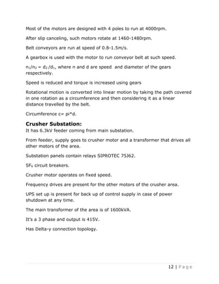 12 | P a g e
Most of the motors are designed with 4 poles to run at 4000rpm.
After slip canceling, such motors rotate at 1460-1480rpm.
Belt conveyors are run at speed of 0.8-1.5m/s.
A gearbox is used with the motor to run conveyor belt at such speed.
n1/n2 = d2 /d1, where n and d are speed and diameter of the gears
respectively.
Speed is reduced and torque is increased using gears
Rotational motion is converted into linear motion by taking the path covered
in one rotation as a circumference and then considering it as a linear
distance travelled by the belt.
Circumference c= pi*d.
Crusher Substation:
It has 6.3kV feeder coming from main substation.
From feeder, supply goes to crusher motor and a transformer that drives all
other motors of the area.
Substation panels contain relays SIPROTEC 75J62.
SF6 circuit breakers.
Crusher motor operates on fixed speed.
Frequency drives are present for the other motors of the crusher area.
UPS set up is present for back up of control supply in case of power
shutdown at any time.
The main transformer of the area is of 1600kVA.
It’s a 3 phase and output is 415V.
Has Delta-y connection topology.
 