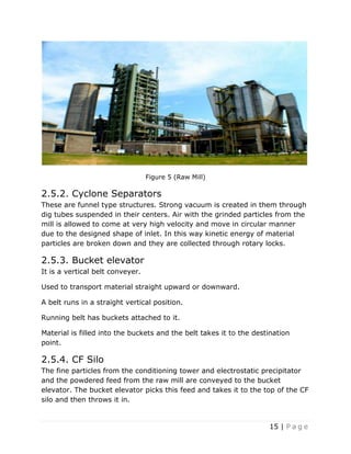 15 | P a g e
Figure 5 (Raw Mill)
2.5.2. Cyclone Separators
These are funnel type structures. Strong vacuum is created in them through
dig tubes suspended in their centers. Air with the grinded particles from the
mill is allowed to come at very high velocity and move in circular manner
due to the designed shape of inlet. In this way kinetic energy of material
particles are broken down and they are collected through rotary locks.
2.5.3. Bucket elevator
It is a vertical belt conveyer.
Used to transport material straight upward or downward.
A belt runs in a straight vertical position.
Running belt has buckets attached to it.
Material is filled into the buckets and the belt takes it to the destination
point.
2.5.4. CF Silo
The fine particles from the conditioning tower and electrostatic precipitator
and the powdered feed from the raw mill are conveyed to the bucket
elevator. The bucket elevator picks this feed and takes it to the top of the CF
silo and then throws it in.
 