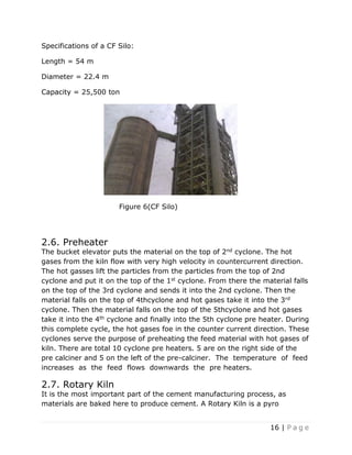 16 | P a g e
Specifications of a CF Silo:
Length = 54 m
Diameter = 22.4 m
Capacity = 25,500 ton
Figure 6(CF Silo)
2.6. Preheater
The bucket elevator puts the material on the top of 2nd cyclone. The hot
gases from the kiln flow with very high velocity in countercurrent direction.
The hot gasses lift the particles from the particles from the top of 2nd
cyclone and put it on the top of the 1st cyclone. From there the material falls
on the top of the 3rd cyclone and sends it into the 2nd cyclone. Then the
material falls on the top of 4thcyclone and hot gases take it into the 3rd
cyclone. Then the material falls on the top of the 5thcyclone and hot gases
take it into the 4th cyclone and finally into the 5th cyclone pre heater. During
this complete cycle, the hot gases foe in the counter current direction. These
cyclones serve the purpose of preheating the feed material with hot gases of
kiln. There are total 10 cyclone pre heaters. 5 are on the right side of the
pre calciner and 5 on the left of the pre-calciner. The temperature of feed
increases as the feed flows downwards the pre heaters.
2.7. Rotary Kiln
It is the most important part of the cement manufacturing process, as
materials are baked here to produce cement. A Rotary Kiln is a pyro
 