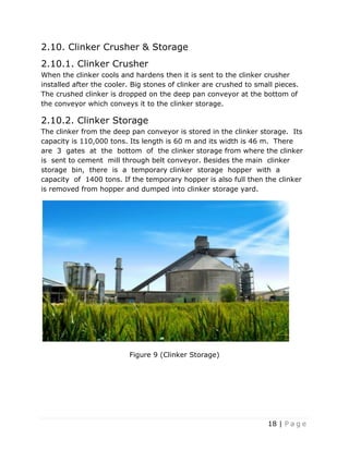 18 | P a g e
2.10. Clinker Crusher & Storage
2.10.1. Clinker Crusher
When the clinker cools and hardens then it is sent to the clinker crusher
installed after the cooler. Big stones of clinker are crushed to small pieces.
The crushed clinker is dropped on the deep pan conveyor at the bottom of
the conveyor which conveys it to the clinker storage.
2.10.2. Clinker Storage
The clinker from the deep pan conveyor is stored in the clinker storage. Its
capacity is 110,000 tons. Its length is 60 m and its width is 46 m. There
are 3 gates at the bottom of the clinker storage from where the clinker
is sent to cement mill through belt conveyor. Besides the main clinker
storage bin, there is a temporary clinker storage hopper with a
capacity of 1400 tons. If the temporary hopper is also full then the clinker
is removed from hopper and dumped into clinker storage yard.
Figure 9 (Clinker Storage)
 