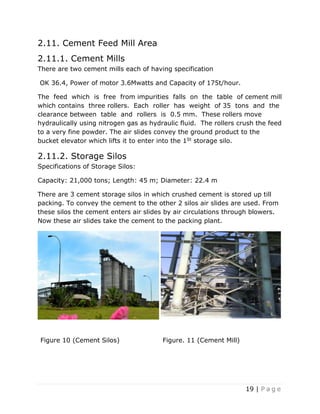19 | P a g e
2.11. Cement Feed Mill Area
2.11.1. Cement Mills
There are two cement mills each of having specification
OK 36.4, Power of motor 3.6Mwatts and Capacity of 175t/hour.
The feed which is free from impurities falls on the table of cement mill
which contains three rollers. Each roller has weight of 35 tons and the
clearance between table and rollers is 0.5 mm. These rollers move
hydraulically using nitrogen gas as hydraulic fluid. The rollers crush the feed
to a very fine powder. The air slides convey the ground product to the
bucket elevator which lifts it to enter into the 1St storage silo.
2.11.2. Storage Silos
Specifications of Storage Silos:
Capacity: 21,000 tons; Length: 45 m; Diameter: 22.4 m
There are 3 cement storage silos in which crushed cement is stored up till
packing. To convey the cement to the other 2 silos air slides are used. From
these silos the cement enters air slides by air circulations through blowers.
Now these air slides take the cement to the packing plant.
Figure 10 (Cement Silos) Figure. 11 (Cement Mill)
 