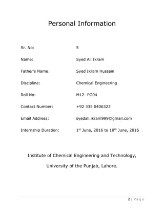 2 | P a g e
Personal Information
Sr. No: 5
Name: Syed Ali Ikram
Father’s Name: Syed Ikram Hussain
Discipline: Chemical Engineering
Roll No: M12- PG04
Contact Number: +92 335 0406323
Email Address: syedali.ikram999@gmail.com
Internship Duration: 1st
June, 2016 to 10th
June, 2016
Institute of Chemical Engineering and Technology,
University of the Punjab, Lahore.
 