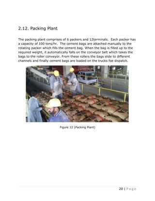 20 | P a g e
2.12. Packing Plant
The packing plant comprises of 6 packers and 12terminals. Each packer has
a capacity of 100 tons/hr. The cement bags are attached manually to the
rotating packer which fills the cement bag. When the bag is filled up to the
required weight, it automatically falls on the conveyor belt which takes the
bags to the roller conveyor. From these rollers the bags slide to different
channels and finally cement bags are loaded on the trucks foe dispatch.
Figure 12 (Packing Plant)
 
