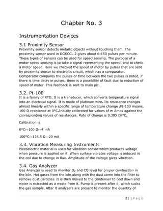 21 | P a g e
Chapter No. 3
Instrumentation Devices
3.1 Proximity Sensor
Proximity sensor detects metallic objects without touching them. The
proximity sensor used in DGKCCL 2 gives about 6-150 pulses per minute.
These types of sensors can be used for speed sensing. The purpose of a
motor speed sensing is to take a signal representing the speed, and to check
a motor speed. Here we checked the speed of motor by pulses that are sent
by proximity sensor to electronic circuit, which has a comparator.
Comparator compares the pulses or time between the two pulses is noted, if
there is time delay in pulses, there is a possibility of fault due to reduction of
speed of motor. This feedback is sent to main plc.
3.2. Pt-100
It is a family of RTD. It is a transducer, which converts temperature signal
into an electrical signal. It is made of platinum wire. Its resistance changes
almost linearly within a specific range of temperature change .Pt-100 means,
100 Ω resistance at 0°C.Initially calibrated for values of m Amps against the
corresponding values of resistances. Rate of change is 0.385 Ω/°C.
Calibration is
0°C↔100 Ω↔4 mA
100°C↔138.5 Ω↔20 mA
3.3. Vibration Measuring Instruments
Piezoelectric material is used for vibration sensor which produces voltage
when pressure is applied on it. When surface vibrates voltage is induced in
the coil due to change in flux. Amplitude of the voltage gives vibration.
3.4. Gas Analyzer
Gas Analyzer is used to monitor O2 and CO level for proper combustion in
the kiln. Hot gases from the kiln along with the dust come into the filter to
remove dust particles. It is then moved to the condenser to cool down and
water is extracted as a waste from it. Pump is present after it, which sucks
the gas sample. After it analyzers are present to monitor the quantity of
 