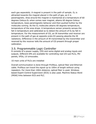 22 | P a g e
each gas separately. A magnet is present in the path of sample. O2 is
attracted towards the magnet placed in the path of gas, as it is
paramagnetic. Area around the magnet is maintained at a temperature of 60
degrees Celsius.O2 when comes near magnet, attains 60 degree Celsius
temperature, loses paramagnetic behavior and then pushed further by the
molecules coming. As the O2 molecules attains 60 degrees temperature,
temperature of the area drops. A temperature sensor presents senses the
fall in temperature and calibrated so to detect the amount of O2 by fall in
temperature. For the measurement of CO, an IR transmitter and receiver are
present in the path of gas at opposite ends.CO passing absorbs the IR
radiations. Difference in the amount of IR transmitted by the transmitter and
received by the receiver tells the amount of CO present through proper
calibration.
3.5. Programmable Logic Controller
It consists of a power supply, CPU and some digital and analog inputs and
outputs. Different DPs are available for controlling real I/O sub PLCs, MV
panels, VFDs, LV simocodes.
10 main units of PLCs are installed
Overall communication is done through Profibus, optical fiber and Ethernet
cable. Profibus can travel the signal up to 100m of length without using
repeaters. For more than 100m distance, optical fiber is used. Windows
based Expert Control Supervision (ECS) is also used. Machine Status Word
(MSW) links between ECS and PLC.
 