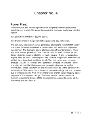 23 | P a g e
Chapter No. 4
Power Plant
For continuous and smooth operations of the plant uninterrupted power
supply is very crucial. The power is supplied to the huge machinery with the
help of
Two grids from WAPDA of 132kW power.
Two transformers in the power station producing 632 kW power.
The company has its own power generation plant along with WAPDA supply.
The power provided by WAPDA is converted to 632 kW by the step down
transformer. The Company power plant consists of two Generators, these
are dual nature generators that can be run on GAS as well as on
Diesel depends upon availability of fuel. In case if any of supporting
engine fails to work the company has Turbine Engine of CATERPILLARS
so that there is no load shedding at all. The two generators combine
produce 32.2MV of energy one generator produce 16.1MVand other
one also of 16.1MV. Maintenance of generators is made by staff of
WARTSILLA. These transformers are then connected to all the panels in the
sub-stations. This connection is based on the bus topology that is a common
bus of wires is running from where more wires branch out and supply power
to panels of the required ratings. There are total of thirteen panels of
thirteen substations. Details of the transformers deployed to power up the
machinery are; PEL IEC-76
 