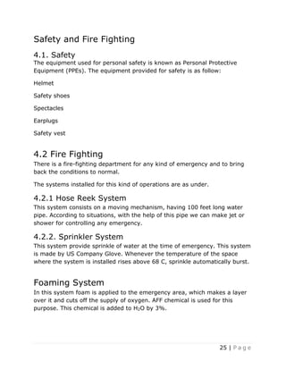 25 | P a g e
Safety and Fire Fighting
4.1. Safety
The equipment used for personal safety is known as Personal Protective
Equipment (PPEs). The equipment provided for safety is as follow:
Helmet
Safety shoes
Spectacles
Earplugs
Safety vest
4.2 Fire Fighting
There is a fire-fighting department for any kind of emergency and to bring
back the conditions to normal.
The systems installed for this kind of operations are as under.
4.2.1 Hose Reek System
This system consists on a moving mechanism, having 100 feet long water
pipe. According to situations, with the help of this pipe we can make jet or
shower for controlling any emergency.
4.2.2. Sprinkler System
This system provide sprinkle of water at the time of emergency. This system
is made by US Company Glove. Whenever the temperature of the space
where the system is installed rises above 68 C, sprinkle automatically burst.
Foaming System
In this system foam is applied to the emergency area, which makes a layer
over it and cuts off the supply of oxygen. AFF chemical is used for this
purpose. This chemical is added to H2O by 3%.
 