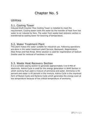 27 | P a g e
Chapter No. 5
Utilities
5.1. Cooling Tower
Induced Draft Counter Flow Cooling Tower is installed to meet the
requirement. Cooling tower cools the water by the transfer of heat from hot
water to air induced by fans. The water from waste heat recovery section is
transferred to cooling tower for lowering of temperature.
5.2. Water Treatment Plant
This plant makes the water suitable for industrial use. Following operations
are done in the water treatment plant Service, Backwash, Regeneration,
Slow Rinse and Fast Rinse. Brine solution is used for regeneration of Sodium
Zeolite used for removal of hardness in water.
5.3. Waste Heat Recovery Section
It is a complex piping section to generate approximately 5 to 8 MW of
electricity. Kalina Cycle is used for the energy generation in WHR Section in
which working fluid used is mixture of ammonia and water. Ammonia is 55
percent and water is 45 percent in the mixture. Kalina Cycle is the improved
form of Bryton Cycle and Rankine Cycle which generates the energy even at
low temperature because of low critical temperature of ammonia.
 