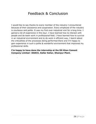 28 | P a g e
Feedback & Conclusion
I would like to say thanks to every member of the industry I encountered
because of their assistance and cooperation. Every employee of the industry
is courteous and polite. It was my first ever industrial visit for a long time. I
gained a lot of experience in this tour. I have learned how to interact with
people and do team work in professional field. I have learned how to survive
in an industrial environment and to do work in efficient way. I learnt about
the criticalities of the processes being performed there and I’m happy to
gain experience in such a polite & wonderful environment that improved my
professional skills.
I’m happy to have done the internship at the DG Khan Cement
Company Limited –DGKCC, Kallar Kahar, Khairpur Plant.
.
 