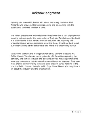 3 | P a g e
Acknowledgment
In doing this internship, first of all I would like to say thanks to Allah
Almighty who showered His blessings on me and blessed me with the
potential to complete the task in time.
The report presents the knowledge we have gained and a sort of purposeful
learning outcome under the supervision of Engineer Zahid Akram. No doubt
it is the outcome of our handful work on the plant site regarding the
understanding of various processes occurring there. We did our best to get
our understanding at the better level and make this opportunity fruitful.
I would like to thank the managerial staff at DG Cement especially Mr.
Safdar Kamal. They helped me to gain a lot of information regarding the
company and cement industry and also who provide me an opportunity to
learn and understand the working of organization as an internee. They gave
me a chance to improve my industrial skills that will surely help me in the
practical field. I’m also thankful to Mr. Engr. Zahid Akram who taught me a
lot about the industry and the organization.
 