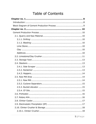 5 | P a g e
Table of Contents
Chapter no. 1.................................................................................... 8
Introduction:.....................................................................................8
Block Diagram of Cement Production Process ........................................9
Chapter no. 2.................................................................................. 10
Cement Production Process ...............................................................10
2.1. Quarry and Raw Material..........................................................10
2.1.1. Drilling: ...........................................................................10
2.1.2. Blasting:..........................................................................10
Lime Stone................................................................................10
Clay .........................................................................................10
Additives...................................................................................10
2.2. Limestone/Clay Crusher...........................................................11
2.3. Storage Yard ..........................................................................13
2.4. Stackers ................................................................................13
2.4.1. Side Scraper ....................................................................13
2.4.2. Reclaimer ........................................................................13
2.4.3. Hoppers...........................................................................14
2.5. Raw Mill Area .........................................................................14
2.5.1. Raw Mill...........................................................................14
2.5.2. Cyclone Separators ...........................................................15
2.5.3. Bucket elevator ................................................................15
2.5.4. CF Silo.............................................................................15
2.6. Preheater...............................................................................16
2.7. Rotary Kiln.............................................................................16
2.8. Clinker Cooler.........................................................................17
2.9. Electrostatic Precipitator (EP) ...................................................17
2.10. Clinker Crusher & Storage ......................................................18
2.10.1. Clinker Crusher...............................................................18
 
