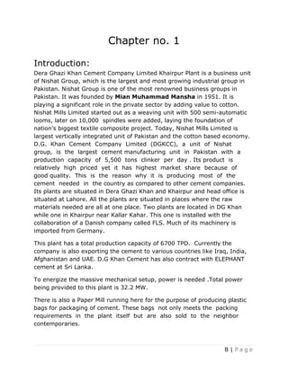 8 | P a g e
Chapter no. 1
Introduction:
Dera Ghazi Khan Cement Company Limited Khairpur Plant is a business unit
of Nishat Group, which is the largest and most growing industrial group in
Pakistan. Nishat Group is one of the most renowned business groups in
Pakistan. It was founded by Mian Muhammad Mansha in 1951. It is
playing a significant role in the private sector by adding value to cotton.
Nishat Mills Limited started out as a weaving unit with 500 semi-automatic
looms, later on 10,000 spindles were added, laying the foundation of
nation’s biggest textile composite project. Today, Nishat Mills Limited is
largest vertically integrated unit of Pakistan and the cotton based economy.
D.G. Khan Cement Company Limited (DGKCC), a unit of Nishat
group, is the largest cement manufacturing unit in Pakistan with a
production capacity of 5,500 tons clinker per day . Its product is
relatively high priced yet it has highest market share because of
good quality. This is the reason why it is producing most of the
cement needed in the country as compared to other cement companies.
Its plants are situated in Dera Ghazi Khan and Khairpur and head office is
situated at Lahore. All the plants are situated in places where the raw
materials needed are all at one place. Two plants are located in DG Khan
while one in Khairpur near Kallar Kahar. This one is installed with the
collaboration of a Danish company called FLS. Much of its machinery is
imported from Germany.
This plant has a total production capacity of 6700 TPD. Currently the
company is also exporting the cement to various countries like Iraq, India,
Afghanistan and UAE. D.G Khan Cement has also contract with ELEPHANT
cement at Sri Lanka.
To energize the massive mechanical setup, power is needed .Total power
being provided to this plant is 32.2 MW.
There is also a Paper Mill running here for the purpose of producing plastic
bags for packaging of cement. These bags not only meets the packing
requirements in the plant itself but are also sold to the neighbor
contemporaries.
 
