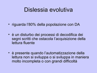 Dislessia evolutiva
• riguarda l’80% della popolazione con DA
• è un disturbo dei processi di decodifica dei
segni scritti che ostacola l’acquisizione della
lettura fluente
• è presente quando l’automatizzazione della
lettura non si sviluppa o si sviluppa in maniera
molto incompleta o con grandi difficoltà
 