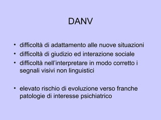 DANV
• difficoltà di adattamento alle nuove situazioni
• difficoltà di giudizio ed interazione sociale
• difficoltà nell’interpretare in modo corretto i
segnali visivi non linguistici
• elevato rischio di evoluzione verso franche
patologie di interesse psichiatrico
 