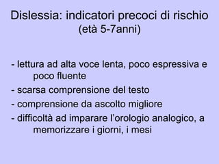 Dislessia: indicatori precoci di rischio
(età 5-7anni)
- lettura ad alta voce lenta, poco espressiva e
poco fluente
- scarsa comprensione del testo
- comprensione da ascolto migliore
- difficoltà ad imparare l’orologio analogico, a
memorizzare i giorni, i mesi
 