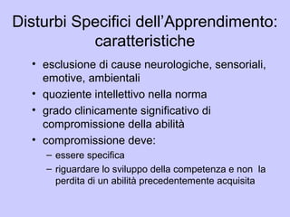 Disturbi Specifici dell’Apprendimento:
caratteristiche
• esclusione di cause neurologiche, sensoriali,
emotive, ambientali
• quoziente intellettivo nella norma
• grado clinicamente significativo di
compromissione della abilità
• compromissione deve:
– essere specifica
– riguardare lo sviluppo della competenza e non la
perdita di un abilità precedentemente acquisita
 