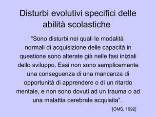 Disturbi evolutivi specifici delle
abilità scolastiche
“Sono disturbi nei quali le modalità
normali di acquisizione delle capacità in
questione sono alterate già nelle fasi iniziali
dello sviluppo. Essi non sono semplicemente
una conseguenza di una mancanza di
opportunità di apprendere o di un ritardo
mentale, e non sono dovuti ad un trauma o ad
una malattia cerebrale acquisita”.
[OMS, 1992]
 
