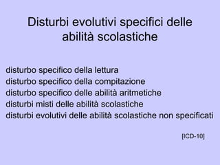 Disturbi evolutivi specifici delle
abilità scolastiche
disturbo specifico della lettura
disturbo specifico della compitazione
disturbo specifico delle abilità aritmetiche
disturbi misti delle abilità scolastiche
disturbi evolutivi delle abilità scolastiche non specificati
[ICD-10]
 