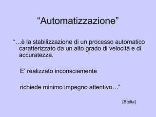 “Automatizzazione”
“…è la stabilizzazione di un processo automatico
caratterizzato da un alto grado di velocità e di
accuratezza.
E’ realizzato inconsciamente
richiede minimo impegno attentivo…”
[Stella]
 
