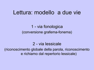 Lettura: modello a due vie
1 - via fonologica
(conversione grafema-fonema)
2 - via lessicale
(riconoscimento globale della parola, riconoscimento
e richiamo dal repertorio lessicale)
 