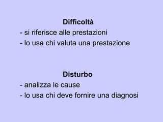 Difficoltà
- si riferisce alle prestazioni
- lo usa chi valuta una prestazione
Disturbo
- analizza le cause
- lo usa chi deve fornire una diagnosi
 
