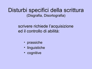 Disturbi specifici della scrittura
(Disgrafia, Disortografia)
scrivere richiede l’acquisizione
ed il controllo di abilità:
• prassiche
• linguistiche
• cognitive
 
