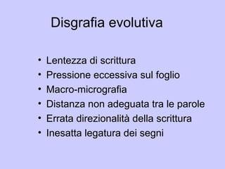 Disgrafia evolutiva
• Lentezza di scrittura
• Pressione eccessiva sul foglio
• Macro-micrografia
• Distanza non adeguata tra le parole
• Errata direzionalità della scrittura
• Inesatta legatura dei segni
 