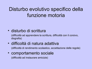 Disturbo evolutivo specifico della
funzione motoria
• disturbo di scrittura
(difficoltà ad apprendere la scrittura, difficoltà con il corsivo,
disgrafia)
• difficoltà di natura adattiva
(difficoltà di rendimento scolastico, accettazione delle regole)
• comportamento sociale
(difficoltà ad instaurare amicizie)
 