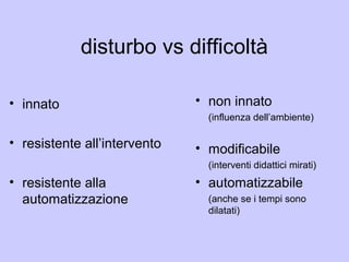 disturbo vs difficoltà
• innato
• resistente all’intervento
• resistente alla
automatizzazione
• non innato
(influenza dell’ambiente)
• modificabile
(interventi didattici mirati)
• automatizzabile
(anche se i tempi sono
dilatati)
 