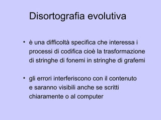 Disortografia evolutiva
• è una difficoltà specifica che interessa i
processi di codifica cioè la trasformazione
di stringhe di fonemi in stringhe di grafemi
• gli errori interferiscono con il contenuto
e saranno visibili anche se scritti
chiaramente o al computer
 